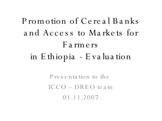 Promotion of Cereal Banks and Access to Markets for Farmers in Ethiopia - Evaluation Presentation to the  ICCO – DREO team 01.11.2007 