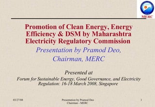 Promotion of Clean Energy, Energy Efficiency & DSM by Maharashtra Electricity Regulatory Commission  Presentation by Pramod Deo, Chairman, MERC Presented at Forum for Sustainable Energy, Good Governance, and Electricity Regulation: 16-18 March 2008, Singapore  