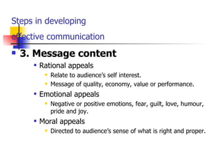 Steps in developing  effective communication   3. Message content Rational appeals Relate to audience’s self interest. Message of quality, economy, value or performance. Emotional appeals Negative or positive emotions, fear, guilt, love, humour, pride and joy. Moral appeals Directed to audience’s sense of what is right and proper. 