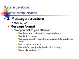 Steps in developing  effective communication   3. Message structure How to ‘say’ it. Message format Strong format to gain attention Must have practical value to target audience Must be interesting Must communicate new information about the product or brand New products or brands Must reinforce or justify the decision to buy. Must make an impact 