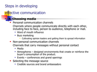 Steps in developing  effective communication   4.   Choosing media Personal communication channels Channels where people communicate directly with each other, including face to face, person to audience, telephone or mail. Word of mouth influence Buzz marketing Cultivating opinion leaders and getting them to spread information Non-personal communication channels Channels that carry messages without personal contact Media Atmospheres  –  designed environments that create or reinforce the buyer’s consumption of the product. Events  –  conferences and grand openings Selecting the message source Credible sources and brand ambassadors 