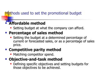 Methods used to set the promotional budget Affordable method Setting budget at what the company can afford. Percentage of sales method Setting the budget at a determined percentage of current or forecasted sales, or as a percentage of sales price. Competitive parity method Matching competitor spend. Objective-and-task method Defining specific objectives and setting budgets for those objectives to be achieved. 