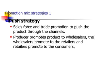 Promotion mix strategies 1 Push strategy Sales force and trade promotion to push the product through the channels. Producer promotes product to wholesalers, the wholesalers promote to the retailers and retailers promote to the consumers. 