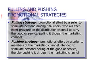 © PhotoDisc PULLING AND PUSHING PROMOTIONAL STRATEGIES Pulling strategy:  promotional effort by a seller to stimulate demand among final users, who will then exert pressure on the distribution channel to carry the good or service, pulling it though the marketing channel Pushing strategy:   promotional effort by a seller to members of the marketing channel intended to stimulate personal selling of the good or service, thereby pushing it through the marketing channel 