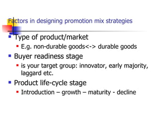 Factors in designing promotion mix strategies Type of product/market E.g. non-durable goods<-> durable goods Buyer readiness stage is your target group: innovator, early majority, laggard etc. Product life-cycle stage Introduction – growth – maturity - decline 