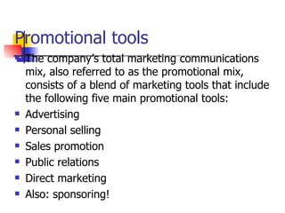 Promotional tools The company’s total marketing communications mix, also referred to as the promotional mix, consists of a blend of marketing tools that include the following five main promotional tools: Advertising Personal selling Sales promotion Public relations Direct marketing Also: sponsoring! 