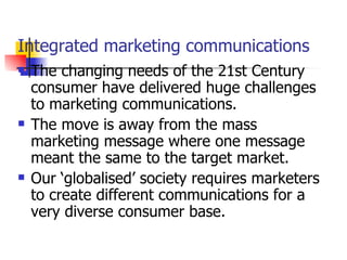 Integrated marketing communications The changing needs of the 21st Century consumer have delivered huge challenges to marketing communications.  The move is away from the mass marketing message where one message meant the same to the target market.  Our ‘globalised’ society requires marketers to create different communications for a very diverse consumer base. 