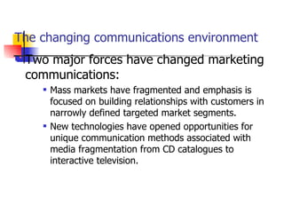 The changing communications environment Two major forces have changed marketing communications:  Mass markets have fragmented and emphasis is focused on building relationships with customers in narrowly defined targeted market segments. New technologies have opened opportunities for unique communication methods associated with media fragmentation from CD catalogues to interactive television. 