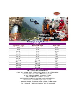 Amarnath Yatra By Helicopter-Ex Baltal
Srinagar > Sonmarg > Baltal > Srinagar
Air Package Rs 26,999 Per Pax
Flight Details
Dept Date & Flight Arvl Date & Flight Seats Avlbl
30 June 3rd July 2 Seat
1st July 4th July 12 Seat
2nd July 5th July 18 Seat
3nd July 6th July 12 Seat
4nd July 7th July 12 Seat
5nd July 8th July 12 Seat
6nd July 9th July 18 Seat
10nd July 13th July 06 Seat
15th July 18th July 12 Seat
17th July 20th July 12 Seat
19th July 22th July 12 Seat
22ndJuly 25th July 10 Seat
Package Inclusions:
DEL – Srinagar- DEL Direct Air Ticket
Srinagar Apt - Sonmarg - Baltal - Srinagar transfers by Non A/C Car / Tempo Traveler.
Baltal Helipad - Panchtarni Helipad & Baltal Helicopter Ride.
01 Night stay at Sonmarg & 02 Nights stay at Srinagar
03 Breakfast & 03 Dinners at hotel/ houseboat.
One full day sightseeing of Shankaracharya temple + Mughal’s Garden.
Shikara Ride on Dal Lake {* During Houseboat stay only}
Pa* Monument fees at all places. Guide charges. * Ponies & Palkies charges.
* GST 3.09 % Extra * Medical Certificate Cost Extra and Compulsory
 