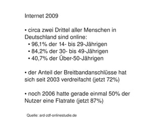 Internet 2009

     circa zwei Drittel aller Menschen in 
    ●


    Deutschland sind online:
     ● 96,1% der 14­ bis 29­Jährigen

     ● 84,2% der 30­ bis 49­Jährigen

     ● 40,7% der Über­50­Jährigen




    ● der Anteil der Breitbandanschlüsse hat 
    sich seit 2003 verdreifacht (jetzt 72%)

     noch 2006 hatte gerade einmal 50% der 
    ●


    Nutzer eine Flatrate (jetzt 87%)
                                           
        Quelle: ard­zdf­onlinestudie.de
 