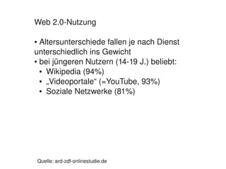 Web 2.0­Nutzung

    ● Altersunterschiede fallen je nach Dienst 
    unterschiedlich ins Gewicht
    ● bei jüngeren Nutzern (14­19 J.) beliebt:

      ●  Wikipedia (94%)

      ●  „Videoportale“ (=YouTube, 93%)

      ●  Soziale Netzwerke (81%)




                                           
        Quelle: ard­zdf­onlinestudie.de
 