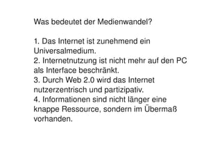 Was bedeutet der Medienwandel?

    1. Das Internet ist zunehmend ein 
    Universalmedium.
    2. Internetnutzung ist nicht mehr auf den PC 
    als Interface beschränkt.
    3. Durch Web 2.0 wird das Internet 
    nutzerzentrisch und partizipativ.
    4. Informationen sind nicht länger eine 
    knappe Ressource, sondern im Übermaß 
    vorhanden.



                           
 