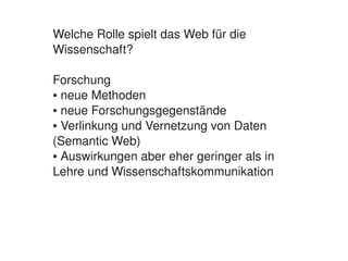 Welche Rolle spielt das Web für die 
    Wissenschaft?

    Forschung
    ● neue Methoden

    ● neue Forschungsgegenstände

    ● Verlinkung und Vernetzung von Daten 


    (Semantic Web)
    ● Auswirkungen aber eher geringer als in 


    Lehre und Wissenschaftskommunikation




                           
 