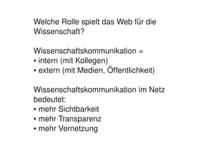 Welche Rolle spielt das Web für die 
    Wissenschaft?

    Wissenschaftskommunikation =
    ● intern (mit Kollegen)

    ● extern (mit Medien, Öffentlichkeit)




    Wissenschaftskommunikation im Netz 
    bedeutet:
    ● mehr Sichtbarkeit 

    ● mehr Transparenz

    ● mehr Vernetzung




                            
 