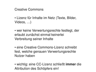 Creative Commons

    ● Lizenz für Inhalte im Netz (Texte, Bilder, 
    Videos, …)

    ● wer keine Verwertungsrechte festlegt, der 
    erlaubt zunächst einmal keinerlei 
    Verbreitung seiner Inhalte

    ● eine Creative Commons­Lizenz schreibt 
    fest, welche genauen Verwertungsrechte 
    Nutzer haben

    ● wichtig: eine CC­Lizenz schließt immer die 
                            
    Attribution des Schöpfers ein!
 