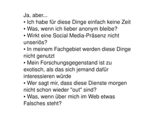 Ja, aber...
    ● Ich habe für diese Dinge einfach keine Zeit

    ● Was, wenn ich lieber anonym bleibe?

    ● Wirkt eine Social Media­Präsenz nicht 


    unseriös?
    ● In meinem Fachgebiet werden diese Dinge 


    nicht genutzt
    ● Mein Forschungsgegenstand ist zu 


    exotisch, als das sich jemand dafür 
    interessieren würde
    ● Wer sagt mir, dass diese Dienste morgen 


    nicht schon wieder "out" sind?
    ● Was, wenn über mich im Web etwas 


    Falsches steht?
                           
 