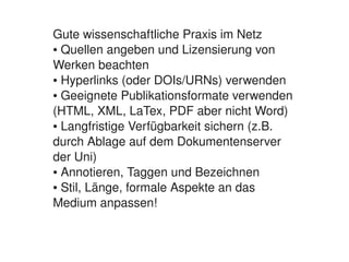 Gute wissenschaftliche Praxis im Netz
    ● Quellen angeben und Lizensierung von 


    Werken beachten
    ● Hyperlinks (oder DOIs/URNs) verwenden

    ● Geeignete Publikationsformate verwenden 


    (HTML, XML, LaTex, PDF aber nicht Word)
    ● Langfristige Verfügbarkeit sichern (z.B. 


    durch Ablage auf dem Dokumentenserver 
    der Uni)
    ● Annotieren, Taggen und Bezeichnen

    ● Stil, Länge, formale Aspekte an das 


    Medium anpassen!


                          
 