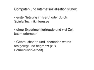 Computer­ und Internetsozialisation früher:

    ● erste Nutzung im Beruf oder durch 
    Spiele/Technikinteresse

    ● ohne Experimentierfreude und viel Zeit 
    kaum erlernbar

    ● Gebrauchsorte und ­szenarien waren 
    festgelegt und begrenzt (z.B. 
    Schreibtisch/Arbeit)



                           
 