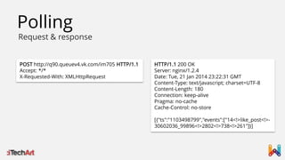 Polling

Request & response
POST http://q90.queuev4.vk.com/im705 HTTP/1.1
Accept: */*
X-Requested-With: XMLHttpRequest

HTTP/1.1 200 OK
Server: nginx/1.2.4
Date: Tue, 21 Jan 2014 23:22:31 GMT
Content-Type: text/javascript; charset=UTF-8
Content-Length: 180
Connection: keep-alive
Pragma: no-cache
Cache-Control: no-store
[{"ts":"1103498799","events":["14<!>like_post<!>30602036_99896<!>2802<!>738<!>261"]}]

 