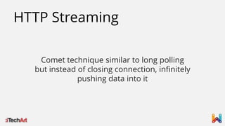 HTTP Streaming
Comet technique similar to long polling
but instead of closing connection, infinitely
pushing data into it

 