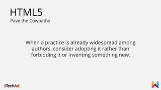 HTML5

Pave the Cowpaths

When a practice is already widespread among
authors, consider adopting it rather than
forbidding it or inventing something new.

 