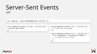 Server-Sent Events
API

var source = new EventSource(‘/events');
source.addEventListener('message', function (e) {
console.log(e.data);
});

source.addEventListener('open', function (e) {
// Connection was opened.
});
source.addEventListener('error', function (e) {
if (e.readyState == EventSource.CLOSED) {
// Connection was closed.
}
});

 