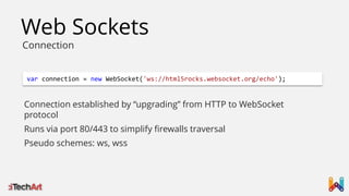 Web Sockets
Connection

var connection = new WebSocket('ws://html5rocks.websocket.org/echo');

Connection established by “upgrading” from HTTP to WebSocket
protocol
Runs via port 80/443 to simplify firewalls traversal
Pseudo schemes: ws, wss

 