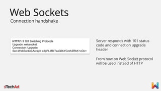 Web Sockets
Connection handshake

HTTP/1.1 101 Switching Protocols
Upgrade: websocket
Connection: Upgrade
Sec-WebSocket-Accept: s3pPLMBiTxaQ9kYGzzhZRbK+xOo=

Server responds with 101 status
code and connection upgrade
header
From now on Web Socket protocol
will be used instead of HTTP

 