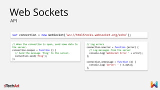 Web Sockets
API

var connection = new WebSocket('ws://html5rocks.websocket.org/echo');
// When the connection is open, send some data to
the server.
connection.onopen = function () {
// Send the message 'Ping' to the server.
connection.send('Ping');
};

// Log errors
connection.onerror = function (error) {
// Log messages from the server
console.log('WebSocket Error ' + error);
};
connection.onmessage = function (e) {
console.log('Server: ' + e.data);
};

 