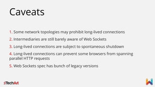Caveats
1. Some network topologies may prohibit long-lived connections
2. Intermediaries are still barely aware of Web Sockets
3. Long-lived connections are subject to spontaneous shutdown
4. Long-lived connections can prevent some browsers from spanning
parallel HTTP requests

5. Web Sockets spec has bunch of legacy versions

 