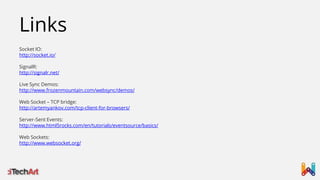 Links
Socket IO:
http://socket.io/
SignalR:
http://signalr.net/
Live Sync Demos:
http://www.frozenmountain.com/websync/demos/
Web Socket – TCP bridge:
http://artemyankov.com/tcp-client-for-browsers/
Server-Sent Events:
http://www.html5rocks.com/en/tutorials/eventsource/basics/
Web Sockets:
http://www.websocket.org/

 