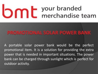 A portable solar power bank would be the perfect
promotional item. It is a solution for providing the extra
power that is needed in important situations. The power
bank can be charged through sunlight which is perfect for
outdoor activity.
 