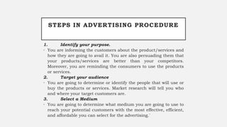 STEPS IN ADVERTISING PROCEDURE
1. Identify your purpose.
• You are informing the customers about the product/services and
how they are going to avail it. You are also persuading them that
your products/services are better than your competitors.
Moreover, you are reminding the consumers to use the products
or services.
2. Target your audience
• You are going to determine or identify the people that will use or
buy the products or services. Market research will tell you who
and where your target customers are.
3. Select a Medium
• You are going to determine what medium you are going to use to
reach your potential customers with the most effective, efficient,
and affordable you can select for the advertising.`
 