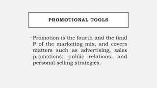 PROMOTIONAL TOOLS
• Promotion is the fourth and the final
P of the marketing mix, and covers
matters such as advertising, sales
promotions, public relations, and
personal selling strategies.
 