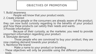 OBJECTIVES OF PROMOTION
1. Build awareness
People will know that your product exists.
2. Create interest
Since people or the consumers are already aware of the product,
they can now build curiosity regarding to the benefits of your product
and how these products can satisfy their needs and wants.
3.Provide information
Because of their curiosity, as the marketer, you need to provide
important information regarding your product.
4. Stimulate demand
Those people who are convinced to buy your product, they are
now creating demand towards your product.
5. Reinforce the brand
Make a name to your product or branding.
• These objectives will only be possible using the different promotional
tools.
 
