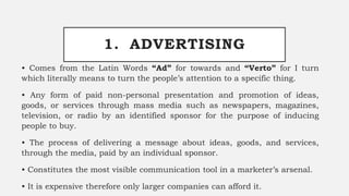 1. ADVERTISING
• Comes from the Latin Words “Ad” for towards and “Verto” for I turn
which literally means to turn the people’s attention to a specific thing.
• Any form of paid non-personal presentation and promotion of ideas,
goods, or services through mass media such as newspapers, magazines,
television, or radio by an identified sponsor for the purpose of inducing
people to buy.
• The process of delivering a message about ideas, goods, and services,
through the media, paid by an individual sponsor.
• Constitutes the most visible communication tool in a marketer’s arsenal.
• It is expensive therefore only larger companies can afford it.
 