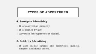 TYPES OF ADVERTISING
4. Surrogate Advertising
o It is to advertise indirectly
o It is banned by law.
o Advertise for: cigarettes or alcohol.
5. Celebrity Advertising
o It uses public figures like celebrities, models,
singers, and many others.
 