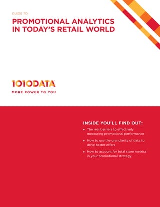 1
GUIDE TO:
PROMOTIONAL ANALYTICS
IN TODAY’S RETAIL WORLD
INSIDE YOU’LL FIND OUT:
	 The real barriers to effectively
measuring promotional performance  
	 How to use the granularity of data to
drive better offers
	 How to account for total store metrics
in your promotional strategy
 