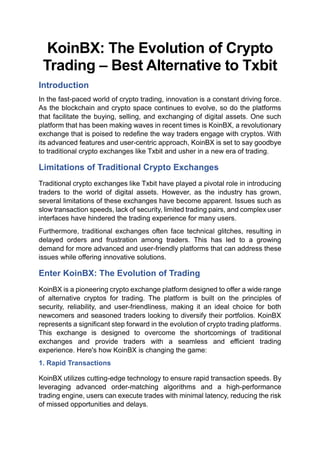 KoinBX: The Evolution of Crypto
Trading – Best Alternative to Txbit
Introduction
In the fast-paced world of crypto trading, innovation is a constant driving force.
As the blockchain and crypto space continues to evolve, so do the platforms
that facilitate the buying, selling, and exchanging of digital assets. One such
platform that has been making waves in recent times is KoinBX, a revolutionary
exchange that is poised to redefine the way traders engage with cryptos. With
its advanced features and user-centric approach, KoinBX is set to say goodbye
to traditional crypto exchanges like Txbit and usher in a new era of trading.
Limitations of Traditional Crypto Exchanges
Traditional crypto exchanges like Txbit have played a pivotal role in introducing
traders to the world of digital assets. However, as the industry has grown,
several limitations of these exchanges have become apparent. Issues such as
slow transaction speeds, lack of security, limited trading pairs, and complex user
interfaces have hindered the trading experience for many users.
Furthermore, traditional exchanges often face technical glitches, resulting in
delayed orders and frustration among traders. This has led to a growing
demand for more advanced and user-friendly platforms that can address these
issues while offering innovative solutions.
Enter KoinBX: The Evolution of Trading
KoinBX is a pioneering crypto exchange platform designed to offer a wide range
of alternative cryptos for trading. The platform is built on the principles of
security, reliability, and user-friendliness, making it an ideal choice for both
newcomers and seasoned traders looking to diversify their portfolios. KoinBX
represents a significant step forward in the evolution of crypto trading platforms.
This exchange is designed to overcome the shortcomings of traditional
exchanges and provide traders with a seamless and efficient trading
experience. Here's how KoinBX is changing the game:
1. Rapid Transactions
KoinBX utilizes cutting-edge technology to ensure rapid transaction speeds. By
leveraging advanced order-matching algorithms and a high-performance
trading engine, users can execute trades with minimal latency, reducing the risk
of missed opportunities and delays.
 