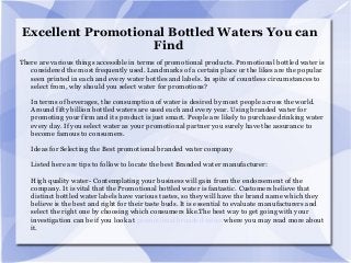 Excellent Promotional Bottled Waters You can
Find
There are various things accessible in terms of promotional products. Promotional bottled water is
considered the most frequently used. Landmarks of a certain place or the likes are the popular
seen printed in each and every water bottles and labels. In spite of countless circumstances to
select from, why should you select water for promotions?
In terms of beverages, the consumption of water is desired by most people across the world.
Around fifty billion bottled waters are used each and every year. Using branded water for
promoting your firm and its product is just smart. People are likely to purchase drinking water
every day. If you select water as your promotional partner you surely have the assurance to
become famous to consumers.
Ideas for Selecting the Best promotional branded water company
Listed here are tips to follow to locate the best Branded water manufacturer:
High quality water- Contemplating your business will gain from the endorsement of the
company. It is vital that the Promotional bottled water is fantastic. Customers believe that
distinct bottled water labels have various tastes, so they will have the brand name which they
believe is the best and right for their taste buds. It is essential to evaluate manufacturers and
select the right one by choosing which consumers like.The best way to get going with your
investigation can be if you look at promotional branded water where you may read more about
it.
 