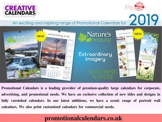 promotionalcalendars.co.uk
Promotional Calendars is a leading provider of premium-quality large calendars for corporate,
advertising, and promotional needs. We have an exclusive collection of new titles and designs in
fully varnished calendars. In our latest additions, we have a scenic range of portrait wall
calendars. We also print customized calendars for commercial needs.
 