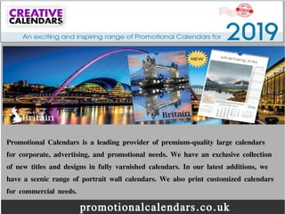 promotionalcalendars.co.uk
Promotional Calendars is a leading provider of premium-quality large calendars
for corporate, advertising, and promotional needs. We have an exclusive collection
of new titles and designs in fully varnished calendars. In our latest additions, we
have a scenic range of portrait wall calendars. We also print customized calendars
for commercial needs.
 