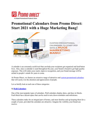 Promotional Calendars from Promo Direct:
Start 2021 with a Huge Marketing Bang!
A calendar is an extremely useful tool that can help your recipients get organized and lead better
lives. Also, since a calendar is used throughout the year, your brand is bound to get high-quality
exposure. This will widen your reach, improve recognition, and your brand message will be
etched in people’s minds for years to come.
At Promo Direct, we feature an extensive range of attractive and custom promotional calendars
that will surely win the attention and appreciation of people.
Let us briefly look at each one of these categories:
1) Wall Calendars
One of the most popular types of calendars, Wall calendars display dates, and days in blocks.
Each block has a decent space that can be used to note down reminders and milestones.
These calendars make for an integral part of homes, and most families end up keeping them for a
couple of years, provided the calendars are attractive. Imagine the visibility your brand can
receive.
 