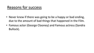 Reasons for success
• Never knew if there was going to be a happy or bad ending,
due to the amount of bad things that happened in the Film.
• Famous actor (George Clooney) and Famous actress (Sandra
Bullock).
 