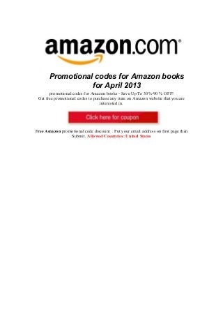 Promotional codes for Amazon books
                  for April 2013
       promotional codes for Amazon books - Save Up To 30%-90 % OFF!
 Get free promotional codes to purchase any item on Amazon website that you are
                                  interested in.




Free Amazon promotional code discount . Put your email address on first page then
                Submit. Allowed Countries: United States
 