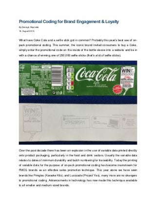 Promotional Coding for Brand Engagement & Loyalty
By Darragh Reynolds
19, August 2015.
What have Coke Cola and a selfie stick got in common? Probably this year’s best use of on-
pack promotional coding. This summer, the iconic brand invited consumers to buy a Coke,
simply enter the promotional code on the inside of the bottle sleeve into a website and be in
with a chance of winning one of 250,000 selfie sticks (that’s a lot of selfie sticks).
Over the past decade there has been an explosion in the use of variable data printed directly
onto product packaging, particularly in the food and drink sectors. Usually the variable data
relates to dates of minimum durability and batch numbering for traceability. Today the printing
of variable data for the purpose of on-pack promotional coding has become mainstream for
FMCG brands as an effective sales promotion technique. This year alone we have seen
brands like Pringles (Karaoke Kits), and Lucozade (Project Yes), many more are no strangers
to promotional coding. Advancements in technology has now made this technique available
to all smaller and medium sized brands.
 