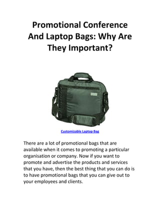 Promotional Conference
  And Laptop Bags: Why Are
      They Important?




                 Customizable Laptop Bag


There are a lot of promotional bags that are
available when it comes to promoting a particular
organisation or company. Now if you want to
promote and advertise the products and services
that you have, then the best thing that you can do is
to have promotional bags that you can give out to
your employees and clients.
 