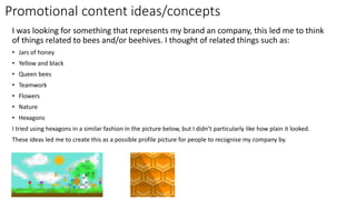 Promotional content ideas/concepts
I was looking for something that represents my brand an company, this led me to think
of things related to bees and/or beehives. I thought of related things such as:
• Jars of honey
• Yellow and black
• Queen bees
• Teamwork
• Flowers
• Nature
• Hexagons
I tried using hexagons in a similar fashion in the picture below, but I didn’t particularly like how plain it looked.
These ideas led me to create this as a possible profile picture for people to recognise my company by.
 