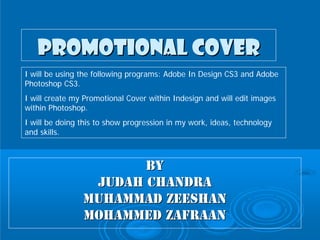 Promotional Cover
I will be using the following programs: Adobe In Design CS3 and Adobe
Photoshop CS3.
I will create my Promotional Cover within Indesign and will edit images
within Photoshop.
I will be doing this to show progression in my work, ideas, technology
and skills.



                       BY
                 Judah Chandra
                Muhammad Zeeshan
                Mohammed Zafraan
 