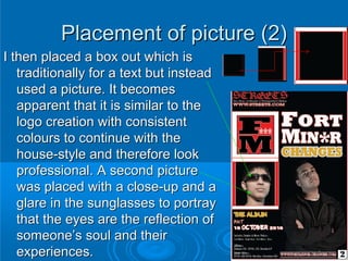 Placement of picture (2)
I then placed a box out which is
   traditionally for a text but instead
   used a picture. It becomes
   apparent that it is similar to the
   logo creation with consistent
   colours to continue with the
   house-style and therefore look
   professional. A second picture
   was placed with a close-up and a
   glare in the sunglasses to portray
   that the eyes are the reflection of
   someone’s soul and their
   experiences.
 